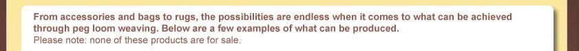 From accessories and bags to rugs, the possibilities are endless when it comes to what can be achieved through peg loom weaving. Below are a few examples of what can be produced. Please note: nolne of these products are for sale.