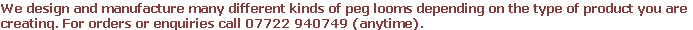 We design and manufacture many different kinds of peg looms depending on the type of product you are
creating. For orders or enquiries call 07722 940749 (anytime).