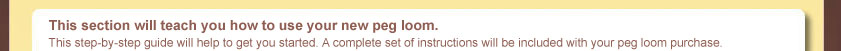 This section will teach you how to use your new peg loom. This step-by-step guide will help to get you started. A complete set of instructions will be included with your peg loom purchase